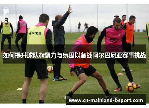 如何提升球队凝聚力与氛围以备战阿尔巴尼亚赛事挑战