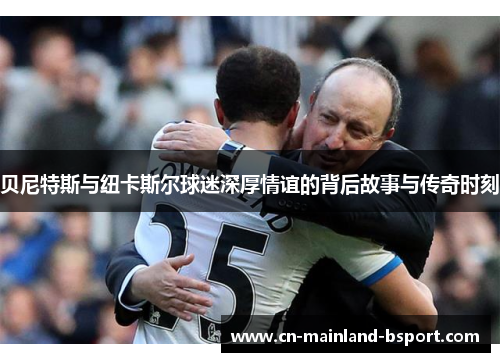 贝尼特斯与纽卡斯尔球迷深厚情谊的背后故事与传奇时刻