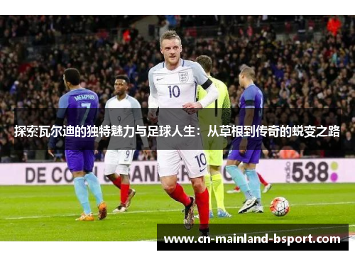 探索瓦尔迪的独特魅力与足球人生：从草根到传奇的蜕变之路