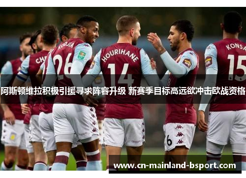 阿斯顿维拉积极引援寻求阵容升级 新赛季目标高远欲冲击欧战资格