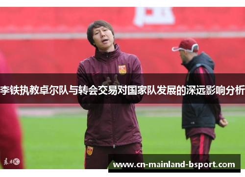 李铁执教卓尔队与转会交易对国家队发展的深远影响分析 李铁执教卓尔队与转会交易对国家队发展的深远影响分析