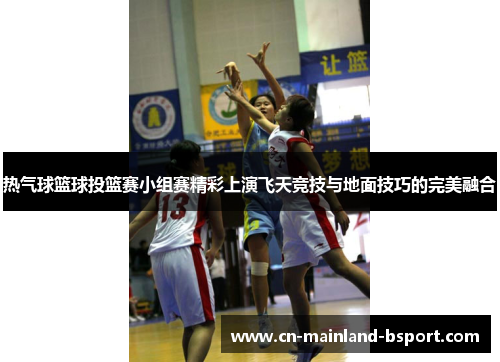 热气球篮球投篮赛小组赛精彩上演飞天竞技与地面技巧的完美融合