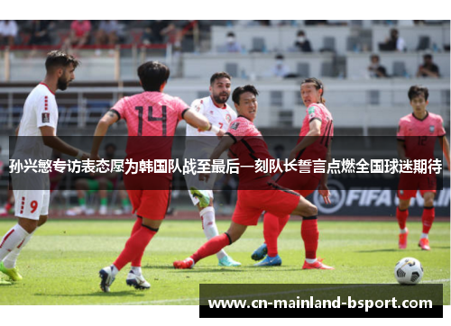 孙兴慜专访表态愿为韩国队战至最后一刻队长誓言点燃全国球迷期待